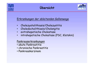 Übersicht
Erkrankungen der ableitenden Gallenwege
•
•
•
•
Cholezystolithiasis/Cholezystitis
Choledocholithiasis/Cholangitis
extrahepatische Cholestase
intrahepatische Cholestase (PSC, Klatskin)
Pankreaserkrankungen
• akute Pankreatitis
• chronische Pankreatitis
• Pankreaskarzinom
 