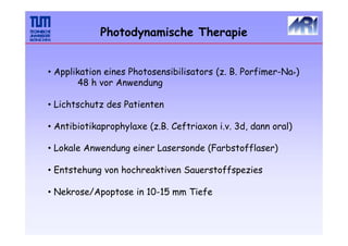 Photodynamische Therapie
• Applikation eines Photosensibilisators (z. B. Porfimer-Na+)
48 h vor Anwendung
• Lichtschutz des Patienten
• Antibiotikaprophylaxe (z.B. Ceftriaxon i.v. 3d, dann oral)
• Lokale Anwendung einer Lasersonde (Farbstofflaser)
• Entstehung von hochreaktiven Sauerstoffspezies
• Nekrose/Apoptose in 10-15 mm Tiefe
 