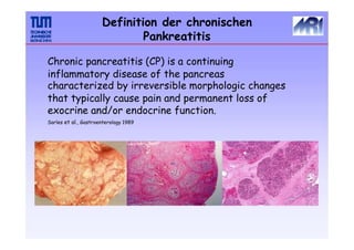 Chronic pancreatitis (CP) is a continuing
inflammatory disease of the pancreas
characterized by irreversible morphologic changes
that typically cause pain and permanent loss of
exocrine and/or endocrine function.
Sarles et al., Gastroenterology 1989
Definition der chronischen
Pankreatitis
 