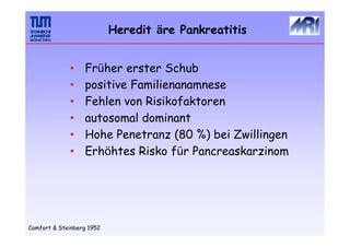 •
•
•
•
•
•
Früher erster Schub
positive Familienanamnese
Fehlen von Risikofaktoren
autosomal dominant
Hohe Penetranz (80 %) bei Zwillingen
Erhöhtes Risko für Pancreaskarzinom
Comfort & Steinberg 1952
Heredit äre Pankreatitis
 