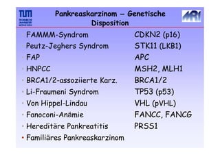 CDKN2 (p16)
STK11 (LKB1)
APC
MSH2, MLH1
BRCA1/2
TP53 (p53)
VHL (pVHL)
FANCC, FANCG
PRSS1
• FAMMM-Syndrom
• Peutz-Jeghers Syndrom
• FAP
• HNPCC
• BRCA1/2-assoziierte Karz.
• Li-Fraumeni Syndrom
• Von Hippel-Lindau
• Fanoconi-Anämie
• Hereditäre Pankreatitis
• Familiäres Pankreaskarzinom
Pankreaskarzinom – Genetische
Disposition
 