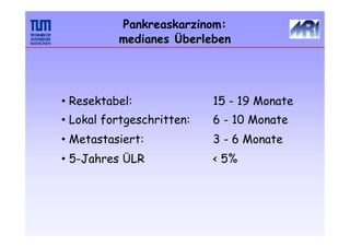 Pankreaskarzinom:
medianes Überleben
• Resektabel:
• Lokal fortgeschritten:
• Metastasiert:
• 5-Jahres ÜLR
15 - 19 Monate
6 - 10 Monate
3 - 6 Monate
< 5%
 