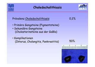 Choledocholithiasis
Prävalenz Choledocholithiasis
• Primäre Gangsteine (Pigmentsteine)
• Sekundäre Gangsteine
(Cholesterinsteine aus der GaBla)
• Komplikationen
(Ikterus, Cholangitis, Pankreatitis)
0,2%
50%
 