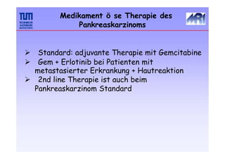 Medikament ö se Therapie des
Pankreaskarzinoms
 Standard: adjuvante Therapie mit Gemcitabine
 Gem + Erlotinib bei Patienten mit
metastasierter Erkrankung + Hautreaktion
 2nd line Therapie ist auch beim
Pankreaskarzinom Standard
 