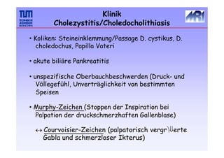 Klinik
Cholezystitis/Choledocholithiasis
• Koliken: Steineinklemmung/Passage D. cystikus, D.
choledochus, Papilla Vateri
• akute biliäre Pankreatitis
• unspezifische Oberbauchbeschwerden (Druck- und
Völlegefühl, Unverträglichkeit von bestimmten
Speisen
• Murphy-Zeichen (Stoppen der Inspiration bei
Palpation der druckschmerzhaften Gallenblase)
 Courvoisier-Zeichen (palpatorisch vergrerte
Gabla und schmerzloser Ikterus)
 