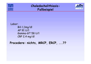 Choledocholithiasis-
Fallbeispiel
Labor:
Bili 1,1mg/dl
AP 91 U/l
Gamma-GT 58 U/l
CRP 2,4 mg/dl
Procedere: nichts, MRCP, ERCP, ...??
 