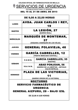 COLEGIO OFICIAL DE FARMACEUTICOS DE MELILLA

     SERVICIOS DE URGENCIA
                 ESTABLECIDOS PARA LA SEMANA
            DEL 15 AL 21 DE ABRIL DE 2013


               DE 9,00 A 22,00 HORAS

              AVDA. JUAN CARLOS I REY,
  LUNES
                          19
 MARTES                     LA LEGIÓN, 27
                                   (BARRIO REAL)

               MARQUÉS DE MONTEMAR,
MIÉRCOLES
                        37
                      (ESQUINA A MARQUÉS DE LOS VÉLEZ)

 JUEVES         GENERAL POLAVIEJA, 46

 VIERNES         GARCÍA CABRELLES, 12
                            (FRENTE MERCADO CENTRAL)

               9 A 22 H.       GARCÍA CABRELLES, 35
                                            (RASTRO)
 SÁBADO
                                  ABAD PONJOAN, 56
               10 A 14 H.       (BARRIO DE LA LIBERTAD – ANTIGUO
                                         CALVO SOTELO)

               PLAZA DE LAS VICTORIAS,
DOMINGO
                           11
                           (BARRIO VIRGEN DE LA VICTORIA)

            NOCTURNO
    SERVICIO FARMACÉUTICO DE
             URGENCIA
  GENERAL AIZPURU, 29 – BAJO IZQ.
                    DE 22,00 A 9,00 HORAS
 