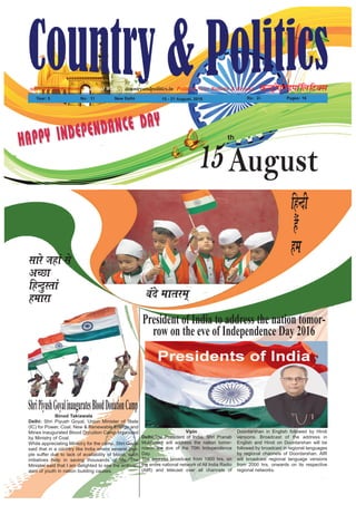 Political News Bulletin & BeyondNational Weekly dUVªh,.MikWfyfVDl
Year: 5 No% 11 New Delhi 15 - 21 August, 2016 Rs% 2/- Pages: 16
countryandpolitics.inApporved by DAVP.- 101596
HAPPY INDEPENDANCE DAY
HAPPY INDEPENDANCE DAY
15August
th
oans ekrje~
lkjs tgka ls
vPNk
fgUnqLrka
gekjk
fgUnh
gSa
ge
Vipin
Delhi:The President of India, Shri Pranab
Mukherjee will address the nation tomor-
rowon the eve of the 70th Independence
Day.
The address broadcast from 1900 hrs. on
the entire national network of All India Radio
(AIR) and telecast over all channels of
Doordarshan in English followed by Hindi
versions. Broadcast of the address in
English and Hindi on Doordarshan will be
followed by broadcast in regional languages
by regional channels of Doordarshan. AIR
will broadcast regional language versions
from 2000 hrs. onwards on its respective
regional networks.
President of India to address the nation tomor-
row on the eve of Independence Day 2016
Binod Takiawala
Delhi: Shri Piyush Goyal, Union Minister of State
(IC) for Power, Coal, New & Renewable Energy and
Mines inaugurated Blood Donation Camp organized
by Ministry of Coal.
While appreciating Ministry for the camp, Shri Goyal
said that in a country like India where several peo-
ple suffer due to lack of availability of blood, such
initiatives help in saving thousands of life. The
Minister said that I am delighted to see the enthusi-
asm of youth in nation building causes.
ShriPiyushGoyalinauguratesBloodDonationCamp
 