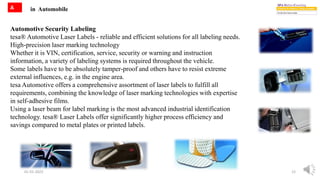 in Automobile
01-01-2022 12
A
Automotive Security Labeling
tesa® Automotive Laser Labels - reliable and efficient solutions for all labeling needs.
High-precision laser marking technology
Whether it is VIN, certification, service, security or warning and instruction
information, a variety of labeling systems is required throughout the vehicle.
Some labels have to be absolutely tamper-proof and others have to resist extreme
external influences, e.g. in the engine area.
tesa Automotive offers a comprehensive assortment of laser labels to fulfill all
requirements, combining the knowledge of laser marking technologies with expertise
in self-adhesive films.
Using a laser beam for label marking is the most advanced industrial identification
technology. tesa® Laser Labels offer significantly higher process efficiency and
savings compared to metal plates or printed labels.
 
