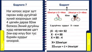 Бодлого 7 Бодолт
Нэг хотоос эсрэг зүгт
гарсан хоёр дугуйтай
хүний хоорондын зай
4 цагийн дараа 92км
болжээ.Эхний дугуйны
хурд нөгөөгөөсөө цагт
2км-ээр илүү бол тус
бүрийн хурдыг
олоорой.
А
92км
2 дугуйчны хурдыг Х - гэвэл
(Х · 4) +4= 92
Х · 4 = 88
Х = 88 : 4
Х= 22км/цаг
22км/цаг + 2 = 24км/цаг
22км/цаг х 2 = 44км 24км/цаг х 2 = 48км
 