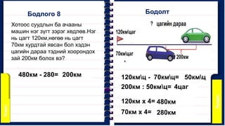 Хотоос суудлын ба ачааны
машин нэг зүгт зэрэг хөдлөв.Нэг
нь цагт 120км,нөгөө нь цагт
70км хурдтай явсан бол хэдэн
цагийн дараа тэдний хоорондох
зай 200км болох вэ?
Бодлого 8 Бодолт
120кмц - 70кмц= 50кмц
200км : 50кмц= 4цаг
120км х 4= 480км
70км х 4= 280км
480км - 280= 200км
 