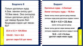 Бодлого 9
Урсгалын хурд – 4.5кмцаг
Хөлөг онгоцны хурд – 18.9км
Бодолт
Голын урсгалын хурд
4.5км. хөнгөн онгоц цагт
18.9км явна. Энэ онгоцоор
голын урсгалын дагуу 5.3
цаг яваад буцсан бол
буцахдаа хэдэн цаг явсан
бэ?
Хөлөг онгоц голын урсгал дагуу явахад
онгоцны хурд дээр урсгалын хурдыг нэмнэ
18.9 + 4.5 = 23.4км
хөлөг онгоц урсгал дагуу
Хөлөг онгоц урсгал сөрж явахад хөлөг
онгоцны хурднаас урсгалын хурдыг хасна.
18.9 – 4.5 =14.4км
урсгал сөрж явах хурд
23.4 х 5.3 = 124.02км
124.02 : 14.4 = 8.6
урсгал сөрж 8.6 цаг явна.
 