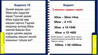 Бодлого 10
2 машины хурдны зөрөө
Бодолт
40км – 36км =4км
Эхний машин цагт
36км-ийн хурдтай
явдаг.Түүний араас
40км хурдтай өөр
машин гарчээ.Тэдний
хооронд эхлээд 60км
зайтай байсан бол
хэдэн цагийн дараа
хоёрдахь машин эхний
машиныг гүйцэх вэ?
60км : 4 =15
36км x 15 =540
40км x 15 =600
Эхний машин 1 цагийн өмнө гарсан.
Тэдний хооронд эхлээд 60км зайтай
байсан гэхээр
540км + 60 =600км
 