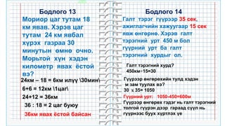 32
Бодлого 14
Мориор цаг тутам 18
км явав. Хэрэв цаг
тутам 24 км явбал
хүрэх газраа 30
минутын өмнө очно.
Морьтой хүн хэдэн
километр явах ёстой
вэ?
Бодлого 13
24км – 18 = 6км илүү 30мин
6+6 = 12км 1цаг
24+12 = 36км
36 : 18 = 2 цаг буюу
36км явах ёстой байсан
Галт тэрэг гүүрээр 35 сек,
ажиглагчийн хажуугаар 15 сек
явж өнгөрнө. Хэрэв галт
тэрэгний урт 450 м бол
гүүрний урт ба галт
тэрэгний хурдыг ол.
Галт тэрэгний хурд?
450км÷15=30
Гүүрээр өнгөрөхийн тулд хэдэн
м зам туулах вэ?
30 ｘ35= 1050
Гүүрний урт: 1050-450=600м
Гүүрээр өнгөрөх гэдэг нь галт тэрэгний
толгой гүүрэн дээр гараад сүүл нь
гүүрнээс буух хүртлэх үе
 