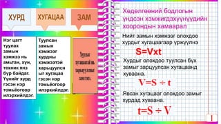 мын хэмжээг олохдоо хурдыг хугацаагаар үржүүлнэ.
•Нийт зам-SS=Vxt
1
Нэг цагт
туулах
замын
хэмжээ нь
амьтан, хүн,
техник янз
бүр байдаг.
Үүнийг хурд
гэсэн нэр
томьёогоор
илэрхийлдэг.
Туулсан
замын
хэмжээг
хурдны
хэмжээтэй
харьцуулсн
ыг хугацаа
гэсэн нэр
томьёогоор
илэрхийлдэг.
Хөдөлгөөний бодлогын
үндсэн хэмжигдэхүүнүүдийн
хоорондын хамаарал
S=Vxt
Хурдыг олохдоо туулсан бүх
замыг зарцуулсан хугацаанд
хуваана.
Явсан хугацааг олохдоо замыг
хурдад хуваана.
Нийт замын хэмжээг олохдоо
хурдыг хугацаагаар үржүүлнэ
 
