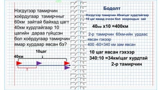 32
Нэгдүгээр тамирчин
хоёрдугаар тамирчныг
60км зайтай байхад цагт
40км хурдтайгаар 10
цагийн дараа гүйцсэн
бол хоёрдугаар тамирчин
ямар хурдаар явсан бэ?
60км
40км
10цаг
Нэгдүгээр тамирчин 40кмцаг хурдтайгаар
10 цаг яваад очсон бол хоорондын зай
2-р тамирчин 60км-ийн урдаас
явсан гэхээр
400 -60=340 км зам явсан
40км х10 =400км
10 цаг явсан гэхээр
340:10 =34кмцаг хурдтай
2-р тамирчин
Бодолт
 