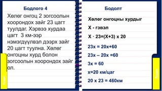 Хөлөг онгоц 2 зогсоолын
хоорондох зайг 23 цагт
туулдаг. Хэрвээ хурдаа
цагт 3 км-ээр
нэмэгдүүлвэл дээрх зайг
20 цагт туулна. Хөлөг
онгоцны хурд болон
зогсоолын хоорондох зайг
ол.
Бодлого 4 Бодолт
Хөлөг онгоцны хурдыг
Х - гэвэл
Х · 23=(Х+3) x 20
23х = 20х+60
23х – 20х =60
3х = 60
х=20 км/цаг
20 x 23 = 460км
 