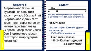А өртөөнөөс 65кмцаг
хурдтай нэг дахь галт
тэрэг, түүнээс 30км зайтай
Б өртөөнөөс 2 дахь галт
тэрэг нэгэн зэрэг нэгэн зүг
чиглэн гарч 2цаг яваад
С өртөөн дээр зэрэг ирсэн
бол Б өртөөнөөс гарсан
галт тэрэг ямар хурдтай
явсан бэ?
Бодлого 5
А Б
30км
С
Нэг дахь галт тэрэг 65кмцаг хурдтайгаар
2 цаг яваад очсон бол А-аас С хүртэлх зай
2-р галт тэрэг 30км-ийн урдаас
явсан гэхээр
130-30=100км зам явсан
65х2=130км
2цаг явсан гэхээр
100:2=50кмцаг хурдтай
2-р галт тэрэг
Бодолт
 
