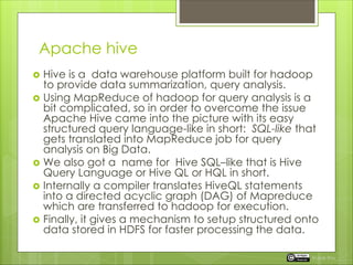 Apache hive
 Hive is a data warehouse platform built for hadoop
to provide data summarization, query analysis.
 Using MapReduce of hadoop for query analysis is a
bit complicated, so in order to overcome the issue
Apache Hive came into the picture with its easy
structured query language-like in short: SQL-like that
gets translated into MapReduce job for query
analysis on Big Data.
 We also got a name for Hive SQL–like that is Hive
Query Language or Hive QL or HQL in short.
 Internally a compiler translates HiveQL statements
into a directed acyclic graph (DAG) of Mapreduce
which are transferred to hadoop for execution.
 Finally, it gives a mechanism to setup structured onto
data stored in HDFS for faster processing the data.
Rupak Roy
 