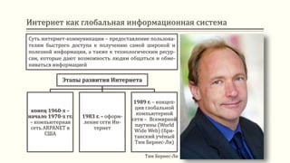 Интернет как глобальная информационная система
Суть интернет-коммуникации – предоставление пользова-
телям быстрого доступа к получению самой широкой и
полезной информации, а также к технологическим ресур-
сам, которые дают возможность людям общаться и обме-
ниваться информацией
Этапы развития Интернета
конец 1960-х –
начало 1970-х гг.
– компьютерная
сеть ARPANET в
США
1983 г. – оформ-
ление сети Ин-
тернет
1989 г. – концеп-
ция глобальной
компьютерной
сети – Всемирной
паутины (World
Wide Web) (бри-
танский учёный
Тим Бернес-Ли)
Тим Бернес-Ли
 
