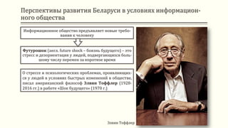 Информационное общество предъявляет новые требо-
вания к человеку
Футурошок (англ. future shock – боязнь будущего) – это
стресс и дезориентация у людей, подвергающихся боль-
шому числу перемен за короткое время
Элвин Тоффлер
О стрессе и психологических проблемах, проявляющих-
ся у людей в условиях быстрых изменений в обществе,
писал американский философ Элвин Тоффлер (1928-
2016 гг.) в работе «Шок будущего» (1970 г.)
Перспективы развития Беларуси в условиях информацион-
ного общества
 