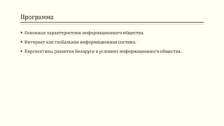 Программа
 Основные характеристики информационного общества.
 Интернет как глобальная информационная система.
 Перспективы развития Беларуси в условиях информационного общества.
 