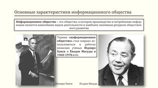 Основные характеристики информационного общества
Информационное общество – это общество, в котором производство и потребление инфор-
мации является важнейшим видом деятельности и наиболее значимым ресурсом обществен-
ного развития
Юдзиро Хаяси Ёнэдзи Масуда
Термин «информационное
общество» стал широко ис-
пользоваться в работах
японских учёных Юдзиро
Хаяси и Ёнэдзи Масуды в
1960-1970-е гг.
 