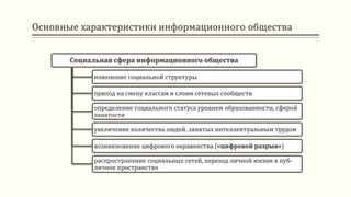 Основные характеристики информационного общества
Социальная сфера информационного общества
изменение социальной структуры
приход на смену классам и слоям сетевых сообществ
определение социального статуса уровнем образованности, сферой
занятости
увеличение количества людей, занятых интеллектуальным трудом
возникновение цифрового неравенства («цифровой разрыв»)
распространение социальных сетей, переход личной жизни в пуб-
личное пространство
 
