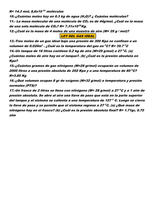 R= 14.3 mol, 8,6x10 24
moléculas
10.-¿Cuántas moles hay en 0.3 kg de agua (H2O)? ¿ Cuántas moléculas?
11.- La masa molecular de una molécula de CO2 es de 44g/mol. ¿Cuál es la masa
de una sola molécula de CO2? R= 7.31x10-26
Kg.
12.-¿Cuál es la masa de 4 moles de una muestra de aire (M= 29 g / mol)?
LEY DEL GAS IDEAL
13.-Tres moles de un gas ideal bajo una presión de 300 Kpa se confinan a un
volumen de 0.026m3
. ¿Cuál es la temperatura del gas en 0
C? R= 39.7 0
C
14.-Un tanque de 16 litros contiene 0.2 kg de aire (M=29 g/mol) a 27 0
C. (a)
¿Cuántas moles de aire hay en el tanque?. (b) ¿Cuál es la presión absoluta en
Kpa?
15.-¿Cuántos gramos de gas nitrógeno (M=28 gr/mol) ocuparán un volumen de
2000 litros a una presión absoluta de 202 Kpa y a una temperatura de 80 0
C?
R=3.85 Kg
16.-¿Qué volumen ocupan 8 gr de oxígeno (M=32 g/mol) a temperatura y presión
normales (PTS)?
17.-Un frasco de 2 litros se llena con nitrógeno (M= 28 g/mol) a 27 0
C y a 1 atm de
presión absoluta. Se abre al aire una llave de paso que está en la parte superior
del tanque y el sistema se calienta a una temperatura de 127 0
C. Luego se cierra
la llave de paso y se permite que el sistema regrese a 27 0
C. (a) ¿Qué masa de
nitrógeno hay en el frasco? (b) ¿Cuál es la presión absoluta final? R= 1.71gr, 0.75
atm
 
