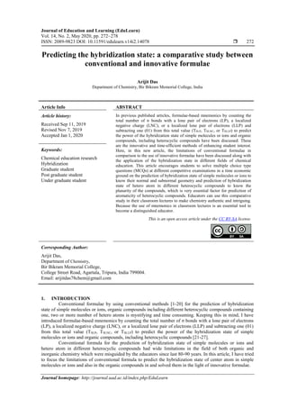 Journal of Education and Learning (EduLearn)
Vol. 14, No. 2, May 2020, pp. 272~278
ISSN: 2089-9823 DOI: 10.11591/edulearn.v14i2.14078  272
Journal homepage: http://journal.uad.ac.id/index.php/EduLearn
Predicting the hybridization state: a comparative study between
conventional and innovative formulae
Arijit Das
Department of Chemistry, Bir Bikram Memorial College, India
Article Info ABSTRACT
Article history:
Received Sep 11, 2019
Revised Nov 7, 2019
Accepted Jan 1, 2020
In previous published articles, formulae-based mnemonics by counting the
total number of σ bonds with a lone pair of electrons (LP), a localized
negative charge (LNC), or a localized lone pair of electrons (LLP) and
subtracting one (01) from this total value (TSLP, TSLNC, or TSLLP) to predict
the power of the hybridization state of simple molecules or ions and organic
compounds, including heterocyclic compounds have been discussed. These
are the innovative and time-efficient methods of enhancing student interest.
Here, in this new article, the limitations of conventional formulae in
comparison to the use of innovative formulae have been discussed along with
the application of the hybridization state in different fields of chemical
education. This article encourages students to solve multiple choice type
questions (MCQs) at different competitive examinations in a time economic
ground on the prediction of hybridization state of simple molecules or ions to
know their normal and subnormal geometry and prediction of hybridization
state of hetero atom in different heterocyclic compounds to know the
planarity of the compounds, which is very essential factor for prediction of
aromaticity of heterocyclic compounds. Educators can use this comparative
study in their classroom lectures to make chemistry authentic and intriguing.
Because the use of mnemonics in classroom lectures is an essential tool to
become a distinguished educator.
Keywords:
Chemical education research
Hybridization
Graduate student
Post graduate student
Under graduate student
This is an open access article under the CC BY-SA license.
Corresponding Author:
Arijit Das,
Department of Chemistry,
Bir Bikram Memorial College,
College Street Road, Agartala, Tripura, India 799004.
Email: arijitdas78chem@gmail.com
1. INTRODUCTION
Conventional formulae by using conventional methods [1-20] for the prediction of hybridization
state of simple molecules or ions, organic compounds including different heterocyclic compounds containing
one, two or more number of hetero atoms is mystifying and time consuming. Keeping this in mind, I have
introduced formulae-based mnemonics by counting the total number of σ bonds with a lone pair of electrons
(LP), a localized negative charge (LNC), or a localized lone pair of electrons (LLP) and subtracting one (01)
from this total value (TSLP, TSLNC, or TSLLP) to predict the power of the hybridization state of simple
molecules or ions and organic compounds, including heterocyclic compounds [21-27].
Conventional formula for the prediction of hybridization state of simple molecules or ions and
hetero atom in different heterocyclic compounds had wide limitations in the field of both organic and
inorganic chemistry which were misguided by the educators since last 80-90 years. In this article, I have tried
to focus the limitations of conventional formula to predict the hybridization state of center atom in simple
molecules or ions and also in the organic compounds in and solved them in the light of innovative formulae.
 