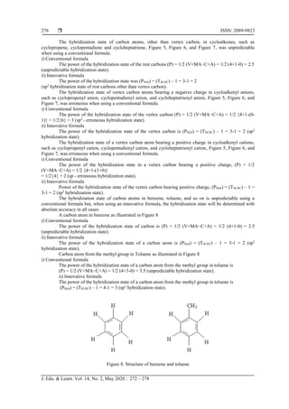  ISSN: 2089-9823
J. Edu. & Learn. Vol. 14, No. 2, May 2020 : 272 – 278
276
The hybridization state of carbon atoms, other than vertex carbon, in cycloalkenes, such as
cyclopropene, cyclopentadiene and cycloheptatriene, Figure 5, Figure 6, and Figure 7, was unpredictable
when using a conventional formula.
i) Conventional formula
The power of the hybridization state of the rest carbons (P) = 1/2 (V+MA−C+A) = 1/2 (4+1-0) = 2.5
(unpredictable hybridization state).
ii) Innovative formula
The power of the hybridization state was (PHyb) = (TSLNC) – 1 = 3-1 = 2
(sp2
hybridization state of rest carbons other than vertex carbon).
The hybridization state of vertex carbon atoms bearing a negative charge in cycloalkenyl anions,
such as cyclopropenyl anion, cyclopentadienyl anion, and cycloheptatrienyl anion, Figure 5, Figure 6, and
Figure 7, was erroneous when using a conventional formula.
i) Conventional formula
The power of the hybridization state of the vertex carbon (P) = 1/2 (V+MA−C+A) = 1/2 {4+1-(0-
1)} = 1/2{6} = 3 (sp2
- erroneous hybridization state).
ii) Innovative formula
The power of the hybridization state of the vertex carbon is (PHyb) = (TSLNC) – 1 = 3-1 = 2 (sp2
hybridization state).
The hybridization state of a vertex carbon atom bearing a positive charge in cycloalkenyl cations,
such as cyclopropenyl cation, cyclopentadienyl cation, and cycloheptatrienyl cation, Figure 5, Figure 6, and
Figure 7, was erroneous when using a conventional formula.
i) Conventional formula
The power of the hybridization state in a vertex carbon bearing a positive charge, (P) = 1/2
(V+MA−C+A) = 1/2 {4+1-(1+0)}
= 1/2{4} = 2 (sp - erroneous hybridization state).
ii) Innovative formula
Power of the hybridization state of the vertex carbon bearing positive charge, (PHyb) = (TSLNC) – 1 =
3-1 = 2 (sp2
hybridization state).
The hybridization state of carbon atoms in benzene, toluene, and so on is unpredictable using a
conventional formula but, when using an innovative formula, the hybridization state will be determined with
absolute accuracy in all cases.
A carbon atom in benzene as illustrated in Figure 8
i) Conventional formula
The power of the hybridization state of carbon is (P) = 1/2 (V+MA−C+A) = 1/2 (4+1-0) = 2.5
(unpredictable hybridization state).
ii) Innovative formula
The power of the hybridization state of a carbon atom is (PHyb) = (TSLNC) – 1 = 3-1 = 2 (sp2
hybridization state).
Carbon atom from the methyl group in Toluene as illustrated in Figure 8
i) Conventional formula
The power of the hybridization state of a carbon atom from the methyl group in toluene is
(P) = 1/2 (V+MA−C+A) = 1/2 (4+3-0) = 3.5 (unpredictable hybridization state).
ii) Innovative formula
The power of the hybridization state of a carbon atom from the methyl group in toluene is
(PHyb) = (TSLNC) – 1 = 4-1 = 3 (sp3
hybridization state).
Figure 8. Structure of benzene and toluene
 
