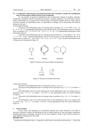 J. Edu. & Learn. ISSN: 2089-9823 
Predicting the hybridization state: a comparative study between conventional and innovative … (Arijit Das)
277
3.3. A comparative study between conventional and innovative formulae to predict the hybridization
state of a heteroatom in different heterocyclic compounds
It is not possible to predict the hybridization state of heteroatom nitrogen in pyridine, quinoline,
isoquinoline, pyrimidine, thiazole, benzothiazole, pyrazine, cyanidine, phenazine, 1,2,3,4-tetrazine, azocine,
azetine, and aziridine, or an oxygen atom in oxetan using a conventional formula. However, when using an
innovative formula, the hybridization state of a heteroatom in nitrogen will be determined with absolute
accuracy in all cases.
i) Conventional formula
The power of the hybridization state of a nitrogen atom in pyridine is P = 1/2 (V+MA−C+A) = 1/2
(5 + 0 – 0 + 0) = 2.5 (unpredictable hybridization state) and the power of the hybridization state of a nitrogen
atom in quinolone is P = 1/2 (V+H−C+A) = 1/2 (5 + 0 – 0 + 0) = 2.5 (unpredictable hybridization state)
illustrated in Figure 9.
The power of the hybridization state of a nitrogen atom in aziridin is P = 1/2 (V+MA−C+A) = 1/2 (5
+ 1 – 0 + 0) = 3 (sp2
– erroneous hybridization state of N) and the power of the hybridization state of an
oxygen atom in oxetan is P = 1/2(V+MA−C+A) = 1/2 (6 + 0 – 0 + 0) = 3 (sp2
- erroneous hybridization state
of oxygen atom) isslustrated in Figure 10.
Pyrrole Pyridine Quinoline
Figure 9. Structure of pyrrole, pyridine, and quinolone
Figure 10. Structure of aziridine and oxetan
ii) Innovative formula
The power of the hybridization state of a heteroatom is (PHyb) = (TSLLP) – 1.
The power of the hybridization state of a nitrogen atom in pyridine is PHyb = (3 - 1) = 2 (σ bonds = 2
& LLP = 1)
(sp2
hybridization state of N atom) and the power of the hybridization state of a nitrogen atom in
quinolone is PHyb = (3 -1) = 2 (σ bonds = 2 & LLP = 1) (sp2
hybridization state of N atom) illustrated
in Figure 9.
The power of the hybridization state of a nitrogen atom in aziridine is PHyb = (4 - 1) = 3 (σ bonds = 3
& LLP = 1)
sp3
hybridization state of N atom) and the power of the hybridization state of an oxygen atom
in oxetan is PHyb = (4 - 1) = 3 (σ bonds = 2 & LLP = 2) (sp3
hybridization state of O atom) illustrated in
Figure 10.
4. CONCLUSION
In this article, the limitations of conventional formulae have been discussed in the light of
innovative formulae to predict the hybridization state of simple molecules or ions and organic compounds,
including heterocyclic compounds. Educators can use this comparative study in their classroom lectures to
make chemistry intriguing and trustworthy.
REFERENCES
 