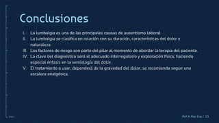 10cm
I. La lumbalgia es una de las principales causas de ausentismo laboral
II. La lumbalgia se clasifica en relación con su duración, características del dolor y
naturaleza
III. Los factores de riesgo son parte del pilar al momento de abordar la terapia del paciente.
IV. La clave del diagnóstico será el adecuado interrogatorio y exploración física, haciendo
especial énfasis en la semiología del dolor.
V. El tratamiento a usar, dependerá de la gravedad del dolor, se recomienda seguir una
escalera analgésica.
Conclusiones
23
Ref X-Ray Exp /
 