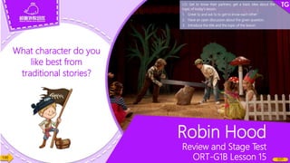 What character do you
like best from
traditional stories?
1:00
1/21
Robin Hood
Review and Stage Test
ORT-G1B Lesson 15
LO: Get to know their partners; get a basic idea about the
topic of today’s lesson.
1. Greet Ss and ask Ss to get to know each other.
2. Have an open discussion about the given question.
3. Introduce the title and the topic of the lesson.
 