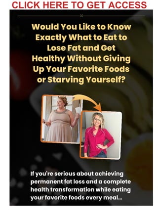 Would You Like to Know
Exactly What to Eat to
Lose Fat and Get
Healthy Without Giving
Up Your Favorite Foods
or Starving Yourself?
If you're serious about achieving
permanent fat loss and a complete
health transformation while eating
your favorite foods every meal…
CLICK HERE TO GET ACCESS
 