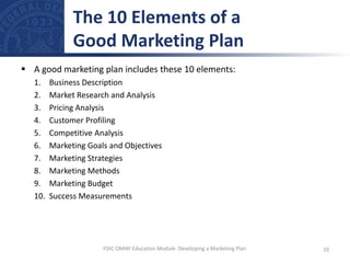  A good marketing plan includes these 10 elements:
1. Business Description
2. Market Research and Analysis
3. Pricing Analysis
4. Customer Profiling
5. Competitive Analysis
6. Marketing Goals and Objectives
7. Marketing Strategies
8. Marketing Methods
9. Marketing Budget
10. Success Measurements
The 10 Elements of a
Good Marketing Plan
10
FDIC OMWI Education Module: Developing a Marketing Plan
 
