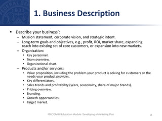  Describe your business’:
– Mission statement, corporate vision, and strategic intent.
– Long-term goals and objectives, e.g., profit, ROI, market share, expanding
reach into existing set of core customers, or expansion into new markets.
– Organization:
• Key personnel.
• Team overview.
• Organizational chart.
– Products and/or services:
• Value proposition, including the problem your product is solving for customers or the
needs your product provides.
• Key differentiators.
• Sales trends and profitability (years, seasonality, share of major brands).
• Pricing overview.
• Branding.
• Growth opportunities.
• Target market.
1. Business Description
11
FDIC OMWI Education Module: Developing a Marketing Plan
 