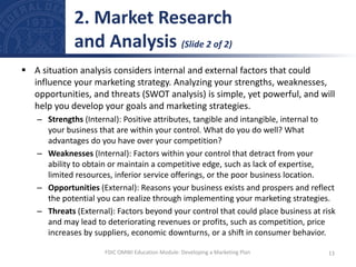  A situation analysis considers internal and external factors that could
influence your marketing strategy. Analyzing your strengths, weaknesses,
opportunities, and threats (SWOT analysis) is simple, yet powerful, and will
help you develop your goals and marketing strategies.
– Strengths (Internal): Positive attributes, tangible and intangible, internal to
your business that are within your control. What do you do well? What
advantages do you have over your competition?
– Weaknesses (Internal): Factors within your control that detract from your
ability to obtain or maintain a competitive edge, such as lack of expertise,
limited resources, inferior service offerings, or the poor business location.
– Opportunities (External): Reasons your business exists and prospers and reflect
the potential you can realize through implementing your marketing strategies.
– Threats (External): Factors beyond your control that could place business at risk
and may lead to deteriorating revenues or profits, such as competition, price
increases by suppliers, economic downturns, or a shift in consumer behavior.
2. Market Research
and Analysis (Slide 2 of 2)
13
FDIC OMWI Education Module: Developing a Marketing Plan
 