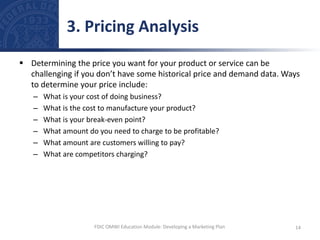  Determining the price you want for your product or service can be
challenging if you don’t have some historical price and demand data. Ways
to determine your price include:
– What is your cost of doing business?
– What is the cost to manufacture your product?
– What is your break-even point?
– What amount do you need to charge to be profitable?
– What amount are customers willing to pay?
– What are competitors charging?
3. Pricing Analysis
14
FDIC OMWI Education Module: Developing a Marketing Plan
 