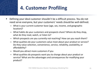  Defining your ideal customer shouldn’t be a difficult process. You do not
need serve everyone, but your customers’ needs should be well-defined.
– What is your current customer base (age, sex, income, and geographic
location)?
– What habits do your customers and prospects share? Where do they shop,
what do they read, watch, or listen to?
– Which prospects are you currently not reaching? How can you reach them?
– What qualities do your customers value most about your product or service?
Do they value selection, convenience, service, reliability, availability, or
affordability?
– Would you attract more customers if you
– What qualities do prospects want you to change about your product or
service? What are the advantages and consequences for modifying your
product?
4. Customer Profiling
15
FDIC OMWI Education Module: Developing a Marketing Plan
 