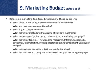  Determine marketing line items by answering these questions:
– What previous marketing methods have been most effective?
– What are your costs compared to sales?
– What is your cost per customer?
– What marketing methods will you use to attract new customers?
– What percentage of profits can you allocate to your marketing campaign?
– What marketing tools (i.e. - newspapers, magazines, Internet, social media,
direct mail, telemarketing, event sponsorships) can you implement within your
budget?
– What methods are you using to test your marketing ideas?
– What methods are you using to measure results of your marketing campaign?
9. Marketing Budget (Slide 3 of 3)
22
FDIC OMWI Education Module: Developing a Marketing Plan
 