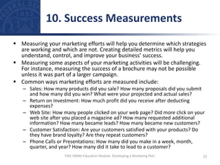  Measuring your marketing efforts will help you determine which strategies
are working and which are not. Creating detailed metrics will help you
understand, control, and improve your business’ success.
 Measuring some aspects of your marketing activities will be challenging.
For instance, measuring the success of a brochure may not be possible
unless it was part of a larger campaign.
 Common ways marketing efforts are measured include:
– Sales: How many products did you sale? How many proposals did you submit
and how many did you win? What were your projected and actual sales?
– Return on Investment: How much profit did you receive after deducting
expenses?
– Web Site: How many people clicked on your web page? Did more click on your
web site after you placed a magazine ad? How many requested additional
information? How many became leads? How many became new customers?
– Customer Satisfaction: Are your customers satisfied with your products? Do
they have brand loyalty? Are they repeat customers?
– Phone Calls or Presentations: How many did you make in a week, month,
quarter, and year? How many did it take to lead to a customer?
10. Success Measurements
23
FDIC OMWI Education Module: Developing a Marketing Plan
 