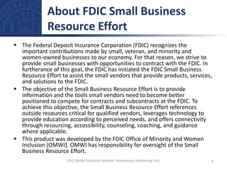  The Federal Deposit Insurance Corporation (FDIC) recognizes the
important contributions made by small, veteran, and minority and
women-owned businesses to our economy. For that reason, we strive to
provide small businesses with opportunities to contract with the FDIC. In
furtherance of this goal, the FDIC has initiated the FDIC Small Business
Resource Effort to assist the small vendors that provide products, services,
and solutions to the FDIC.
 The objective of the Small Business Resource Effort is to provide
information and the tools small vendors need to become better
positioned to compete for contracts and subcontracts at the FDIC. To
achieve this objective, the Small Business Resource Effort references
outside resources critical for qualified vendors, leverages technology to
provide education according to perceived needs, and offers connectivity
through resourcing, accessibility, counseling, coaching, and guidance
where applicable.
 This product was developed by the FDIC Office of Minority and Women
Inclusion (OMWI). OMWI has responsibility for oversight of the Small
Business Resource Effort.
About FDIC Small Business
Resource Effort
3
FDIC OMWI Education Module: Developing a Marketing Plan
 