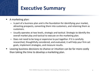  A marketing plan:
– Is part of a business plan and is the foundation for identifying your market,
attracting prospects, converting them into customers, and retaining them as
customers.
– Usually operates at two levels, strategic and tactical. Strategic to identify the
overall market play and tactical to execute on the marketing plan.
– Does not need to be long or expensive to put together. If it is carefully
researched, thoughtfully considered, and evaluated, it will help your firm set
goals, implement strategies, and measure results.
 Leaving business decisions to chance or intuition can be far more costly
than taking the time to develop a marketing plan.
Executive Summary
4
FDIC OMWI Education Module: Developing a Marketing Plan
 