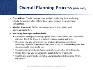 – Competition: Conduct competitive analysis, including their marketing
efforts. Determine what differentiates your product or service from
competitors.
– Mission Statement: Define your corporate mission, vision, and
objectives/priorities.
– Marketing Strategies and Methods:
• Create your messaging, including taglines, product descriptions, and call to action
plan, e.g. Direct the prospect to contact you or go to your web site).
• Determine how you will promote your product: Networking, advertising,
submitting responses to Request for Proposals (RFPs), social networking sites, web
site, phone calls, email blasts, etc.
• Consider creating brochures, flyers, press releases, or other printed material.
• Decide if and how you will utilize sales people (internal or contract).
• Create brand awareness by promoting your product and distinguishing it from
competitors.
Overall Planning Process (Slide 2 of 3)
7
FDIC OMWI Education Module: Developing a Marketing Plan
 
