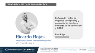 Ricardo Rojas
https://www.linkedin.com/in/ricardorojasdiaz/
VP Global Sales
BlackSip
Definiendo reglas de
negocios para pricing y
promociones con foco
aumento de la conversión
y DORO
TREND PITCH BIG DATA EN LA PRÁCTICA
 