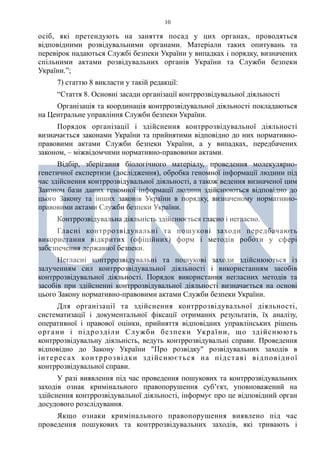 10
осіб, які претендують на заняття посад у цих органах, проводяться
відповідними розвідувальними органами. Матеріали таких опитувань та
перевірок надаються Службі безпеки України у випадках і порядку, визначених
спільними актами розвідувальних органів України та Служби безпеки
України.”;
7) статтю 8 викласти у такій редакції:
“Стаття 8. Основні засади організації контррозвідувальної діяльності
Організація та координація контррозвідувальної діяльності покладаються
на Центральне управління Служби безпеки України.
Порядок організації і здійснення контррозвідувальної діяльності
визначається законами України та прийнятими відповідно до них нормативно-
правовими актами Служби безпеки України, а у випадках, передбачених
законом, – міжвідомчими нормативно-правовими актами.
Відбір, зберігання біологічного матеріалу, проведення молекулярно-
генетичної експертизи (дослідження), обробка геномної інформації людини під
час здійснення контррозвідувальної діяльності, а також ведення визначеної цим
Законом бази даних геномної інформації людини здійснюються відповідно до
цього Закону та інших законів України в порядку, визначеному нормативно-
правовими актами Служби безпеки України.
Контррозвідувальна діяльність здійснюється гласно і негласно.
Гласні контррозвідувальні та пошукові заходи передбачають
використання відкритих (офіційних) форм і методів роботи у сфері
забезпечення державної безпеки.
Негласні контррозвідувальні та пошукові заходи здійснюються із
залученням сил контррозвідувальної діяльності і використанням засобів
контррозвідувальної діяльності. Порядок використання негласних методів та
засобів при здійсненні контррозвідувальної діяльності визначається на основі
цього Закону нормативно-правовими актами Служби безпеки України.
Для організації та здійснення контррозвідувальної діяльності,
систематизації і документальної фіксації отриманих результатів, їх аналізу,
оперативної і правової оцінки, прийняття відповідних управлінських рішень
органи і підрозділи Служби безпеки України, що здійснюють
контррозвідувальну діяльність, ведуть контррозвідувальні справи. Проведення
відповідно до Закону України "Про розвідку" розвідувальних заходів в
інтересах контррозвідки здійснюється на підставі відповідної
контррозвідувальної справи.
У разі виявлення під час проведення пошукових та контррозвідувальних
заходів ознак кримінального правопорушення суб’єкт, уповноважений на
здійснення контррозвідувальної діяльності, інформує про це відповідний орган
досудового розслідування.
Якщо ознаки кримінального правопорушення виявлено під час
проведення пошукових та контррозвідувальних заходів, які тривають і
 