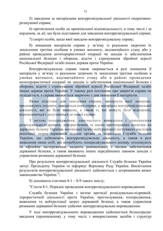 12
5) заведення за матеріалами контррозвідувальної діяльності оперативно-
розшукової справи;
6) притягнення особи до кримінальної відповідальності, в тому числі і за
кордоном, за дії, що були підставами для заведення контррозвідувальної справи;
7) смерті особи, щодо якої заведено контррозвідувальну справу;
8) знищення матеріалів справи у зв’язку із реальною загрозою їх
захоплення третіми особами в умовах воєнного, надзвичайного стану або у
районі проведення антитерористичної операції чи заходів із забезпечення
національної безпеки і оборони, відсічі і стримування збройної агресії
Російської Федерації та/або інших держав проти України.
Контррозвідувальна справа також закривається в разі знищення її
матеріалів у зв’язку із реальною загрозою їх захоплення третіми особами в
умовах воєнного, надзвичайного стану або в районі проведення
антитерористичної операції чи заходів із забезпечення національної безпеки і
оборони, відсічі і стримування збройної агресії Російської Федерації та/або
інших держав проти України. У такому разі постанова про закриття справи не
складається, а справа вважається закритою з дня знищення її матеріалів.
Якщо підстави для заведення справи, матеріали якої знищено,
продовжують існувати, заводиться нова справа, а матеріали контррозвідувальної
діяльності, які не було знищено, а також ті, які можуть бути відновлені,
відновлюються і долучаються до нової справи.
З метою попередження, своєчасного виявлення і припинення
розвідувально-підривних, терористичних та інших протиправних посягань на
державну безпеку України, мінімізації та/або нейтралізації негативних наслідків
реалізації загроз державній безпеці органи та підрозділи Служби безпеки
України, що здійснюють контррозвідувальну діяльність, а також в разі
виявлення ними осіб, які потребують попереджувального впливу, оголошують
їм офіційне застереження, надають рекомендації з питань забезпечення
державної безпеки, а також вживають інших передбачених законом заходів з
управління ризиками державної безпеки.
Про результати контррозвідувальної діяльності Служба безпеки України
звітує Президенту України та інформує Верховну Раду України. Висвітлення
результатів контррозвідувальної діяльності здійснюється з дотриманням вимог
законодавства України.”;
8) доповнити статтями 8-1 – 8-9 такого змісту:
“Стаття 8-1. Порядок проведення контррозвідувального впровадження
Служба безпеки України з метою протидії розвідувально-підривній,
терористичній діяльності проти України, прогнозування, попередження,
виявлення та нейтралізації загроз державній безпеці, а також управління
ризиками державної безпеки здійснює контррозвідувальне впровадження.
У ході контррозвідувального впровадження здійснюється безпосереднє
введення (проникнення), у тому числі з використанням засобів і структур
 