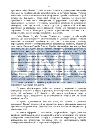 13
прикриття, співробітника Служби безпеки України під прикриттям або особи,
залученої до конфіденційного співробітництва із Службою безпеки України,
негласного позаштатного працівника до державних органів, спеціальних служб,
військових формувань, організацій іноземних держав, терористичних
організацій, у тому числі міжнародних, їх угруповань, осередків, мереж,
організованих злочинних угруповань, незаконних збройних та воєнізованих
формувань, інших організацій, установ, структур і утворень, цілі та дії яких
спрямовані на створення загроз державній безпеці або підвищення ризиків
державної безпеки. Контррозвідувальне впровадження здійснюється з
використанням засобів контррозвідувальної діяльності.
Співробітник Служби безпеки України під прикриттям або особа,
залучена до конфіденційного співробітництва із Службою безпеки України,
негласний позаштатний працівник під час участі у контррозвідувальному
впровадженні виконує контррозвідувальне (спеціальне) завдання, заздалегідь
затверджене Головою Служби безпеки України або особою, яка виконує його
обов’язки, та діє відповідно до легенди прикриття, порядок розробки та
затвердження яких визначається нормативно-правовими актами Служби
безпеки України, і може вступати в трудові, цивільно-правові та інші відносини,
необхідні для підтримання достовірності легенди прикриття.
Порядок проведення контррозвідувального впровадження визначається
нормативно-правовими актами Служби безпеки України.
Стаття 8-2. Контррозвідувальні заходи, які проводяться за рішенням суду
Виключно з метою попередження, своєчасного виявлення і припинення
розвідувально-підривних, терористичних та інших посягань на державну
безпеку України, отримання інформації в інтересах державної безпеки України
органи, підрозділи та співробітники Служби безпеки України мають право
здійснювати за рішенням суду такі контррозвідувальні заходи:
1) спостереження за особою у публічно доступних місцях із фіксацією
відповідних відомостей або даних;
2) аудіо-, відеоконтроль особи, що полягає у втручанні в приватне
спілкування особи без її відома з фіксацією змісту її розмов або інших звуків,
рухів, дій, пов’язаних з її діяльністю або місцем перебування тощо, за
допомогою аудіо-, відеозапису із використанням спеціальних та інших
технічних засобів;
3) аудіо-, відеоконтроль речі або місця, що полягає у здійсненні
прихованої фіксації відомостей за допомогою аудіо-, відеозапису всередині
публічно недоступних місць, без відома їх власника, володільця або присутніх у
цьому місці осіб;
4) зняття інформації з електронних комунікаційних мереж (комплекс
технічних засобів електронних комунікацій та споруд, призначених для надання
електронних комунікаційних послуг) є різновидом втручання у приватне
спілкування, що проводиться без відома осіб, які використовують засоби
електронних комунікацій для передавання інформації;
 