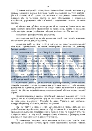 14
5) зняття інформації з електронних інформаційних систем, яке полягає у
пошуку, виявленні шляхом фізичного та/або програмного доступу, відборі і
фіксації відомостей або даних, що містяться в електронних інформаційних
системах або їх частинах, доступ до яких обмежується іх власником,
володільцем, утримувачем або пов’язаний з подоланням системи логічного
захисту;
6) обстеження публічно недоступних місць, житла чи іншого володіння
особи шляхом негласного проникнення до таких місць, житла чи володіння
особи з використанням спеціальних та інших технічних засобів, з метою:
виявлення і фіксації речей та документів;
виготовлення копій чи зразків зазначених речей і документів, виявлення
та вилучення зразків для дослідження;
виявлення осіб, які можуть бути причетні до розвідувально-підривної
діяльності, терористичних та інших протиправних посягань на державну
безпеку України;
встановлення технічних засобів аудіо-, відеоконтролю особи;
7) установлення місцезнаходження радіообладнання (радіоелектронного
засобу), яке полягає у застосуванні технічних засобів для отримання від
мережевої інфраструктури або мобільного кінцевого (термінального)
обладнання відомостей про місцезнаходження мобільного кінцевого
(термінального) обладнання (точки його підключення до мережі), а в мережі
фіксованого зв’язку – даних про фізичну адресу кінцевого пункту мережі, без
розкриття змісту повідомлень, що передаються;
8) огляд кореспонденції, який полягає в негласному відборі за
ідентифікаційними ознаками кореспонденції, її обробці, зміні (заміні), знятті
копій чи отриманні зразків.
Обмеження доступу до визначених (ідентифікованих) інформаційних
ресурсів (сервісів) з метою недопущення терористичного акту або вчинення
розвідувально-підривної діяльності на шкоду Україні здійснюється в судовому
порядку на підставі матеріалів оперативно-розшукової або контррозвідувальної
справи.
Контррозвідувальні заходи, передбачені частиною першою цієї статті,
проводяться на підставі рішення суду за клопотанням керівника відповідного
оперативного підрозділу Служби безпеки України, що здійснює
контррозвідувальну діяльність, або його заступника.
Не потребує дозволу суду установлення місцезнаходження
радіообладнання (радіоелектронного засобу) за заявою його власника, а також
проведення візуального спостереження за певною річчю чи місцем у публічно
доступних місцях, у тому числі з використанням відеозапису, фотографування,
спеціальних технічних засобів для спостереження.
У виняткових випадках, коли невжиття невідкладних заходів може
призвести до вчинення злочину проти основ національної безпеки України,
 